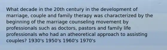 What decade in the 20th century in the development of marriage, couple and family therapy was characterized by the beginning of the marriage counseling movement by professionals such as doctors, pastors and family life professionals who had an atheoretical approach to assisting couples? 1930's 1950's 1960's 1970's