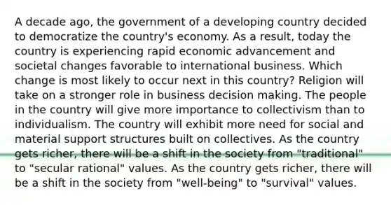 A decade ago, the government of a developing country decided to democratize the country's economy. As a result, today the country is experiencing rapid economic advancement and societal changes favorable to international business. Which change is most likely to occur next in this country? Religion will take on a stronger role in business decision making. The people in the country will give more importance to collectivism than to individualism. The country will exhibit more need for social and material support structures built on collectives. As the country gets richer, there will be a shift in the society from "traditional" to "secular rational" values. As the country gets richer, there will be a shift in the society from "well-being" to "survival" values.