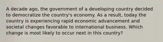 A decade ago, the government of a developing country decided to democratize the country's economy. As a result, today the country is experiencing rapid economic advancement and societal changes favorable to international business. Which change is most likely to occur next in this country?