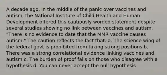 A decade ago, in the middle of the panic over vaccines and autism, the National Institute of Child Health and Human Development offered this cautiously worded statement despite several studies showing no link between vaccines and autism. "There is no evidence to date that the MMR vaccine causes autism." The caution reflects the fact that: a. The science wing of the federal govt is prohibited from taking strong positions b. There was a strong correlational evidence linking vaccines and autism c. The burden of proof falls on those who disagree with a hypothesis d. You can never accept the null hypothesis