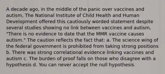 A decade ago, in the middle of the panic over vaccines and autism, The National Institute of Child Health and Human Development offered this cautiously worded statement despite several studies showing no link between vaccines and autism, "There is no evidence to date that the MMR vaccine causes autism." The caution reflects the fact that: a. The science wing of the federal government is prohibited from taking strong positions b. There was strong correlational evidence linking vaccines and autism c. The burden of proof falls on those who disagree with a hypothesis d. You can never accept the null hypothesis