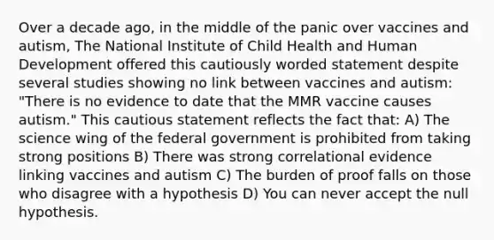 Over a decade ago, in the middle of the panic over vaccines and autism, The National Institute of Child Health and Human Development offered this cautiously worded statement despite several studies showing no link between vaccines and autism: "There is no evidence to date that the MMR vaccine causes autism." This cautious statement reflects the fact that: A) The science wing of the federal government is prohibited from taking strong positions B) There was strong correlational evidence linking vaccines and autism C) The burden of proof falls on those who disagree with a hypothesis D) You can never accept the null hypothesis.