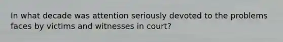 In what decade was attention seriously devoted to the problems faces by victims and witnesses in court?