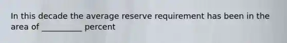 In this decade the average reserve requirement has been in the area of __________ percent