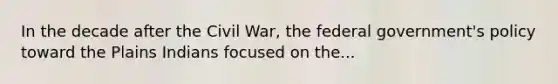 In the decade after the Civil War, the federal government's policy toward the Plains Indians focused on the...