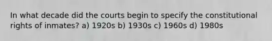 In what decade did the courts begin to specify the constitutional rights of inmates? a) 1920s b) 1930s c) 1960s d) 1980s