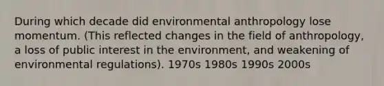 During which decade did environmental anthropology lose momentum. (This reflected changes in the field of anthropology, a loss of public interest in the environment, and weakening of environmental regulations). 1970s 1980s 1990s 2000s