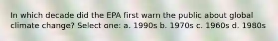 In which decade did the EPA first warn the public about global climate change? Select one: a. 1990s b. 1970s c. 1960s d. 1980s