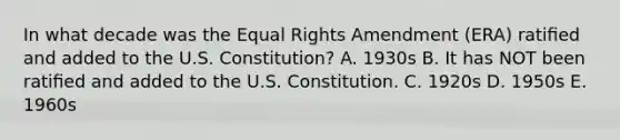 In what decade was the Equal Rights Amendment (ERA) ratiﬁed and added to the U.S. Constitution? A. 1930s B. It has NOT been ratiﬁed and added to the U.S. Constitution. C. 1920s D. 1950s E. 1960s