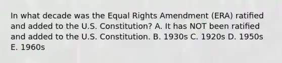 In what decade was the Equal Rights Amendment (ERA) ratiﬁed and added to the U.S. Constitution? A. It has NOT been ratiﬁed and added to the U.S. Constitution. B. 1930s C. 1920s D. 1950s E. 1960s