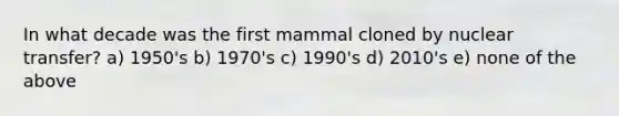 In what decade was the first mammal cloned by nuclear transfer? a) 1950's b) 1970's c) 1990's d) 2010's e) none of the above