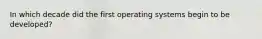 In which decade did the first operating systems begin to be developed?