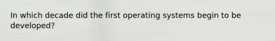 In which decade did the first operating systems begin to be developed?