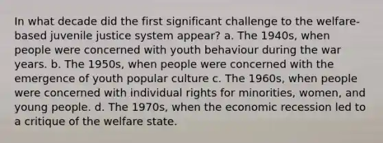 In what decade did the first significant challenge to the welfare-based juvenile justice system appear? a. The 1940s, when people were concerned with youth behaviour during the war years. b. The 1950s, when people were concerned with the emergence of youth popular culture c. The 1960s, when people were concerned with individual rights for minorities, women, and young people. d. The 1970s, when the economic recession led to a critique of the welfare state.