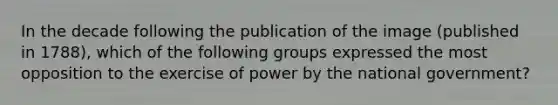 In the decade following the publication of the image (published in 1788), which of the following groups expressed the most opposition to the exercise of power by the national government?