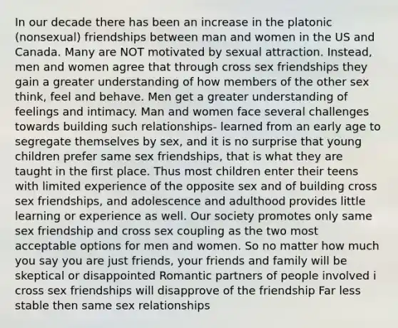 In our decade there has been an increase in the platonic (nonsexual) friendships between man and women in the US and Canada. Many are NOT motivated by sexual attraction. Instead, men and women agree that through cross sex friendships they gain a greater understanding of how members of the other sex think, feel and behave. Men get a greater understanding of feelings and intimacy. Man and women face several challenges towards building such relationships- learned from an early age to segregate themselves by sex, and it is no surprise that young children prefer same sex friendships, that is what they are taught in the first place. Thus most children enter their teens with limited experience of the opposite sex and of building cross sex friendships, and adolescence and adulthood provides little learning or experience as well. Our society promotes only same sex friendship and cross sex coupling as the two most acceptable options for men and women. So no matter how much you say you are just friends, your friends and family will be skeptical or disappointed Romantic partners of people involved i cross sex friendships will disapprove of the friendship Far less stable then same sex relationships