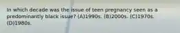 In which decade was the issue of teen pregnancy seen as a predominantly black issue? (A)1990s. (B)2000s. (C)1970s. (D)1980s.