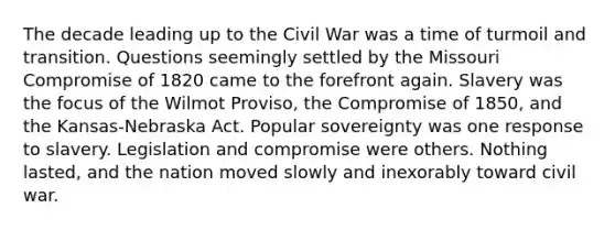 The decade leading up to the Civil War was a time of turmoil and transition. Questions seemingly settled by the Missouri Compromise of 1820 came to the forefront again. Slavery was the focus of the Wilmot Proviso, the <a href='https://www.questionai.com/knowledge/kvIKPiDs5Q-compromise-of-1850' class='anchor-knowledge'>compromise of 1850</a>, and the Kansas-Nebraska Act. Popular sovereignty was one response to slavery. Legislation and compromise were others. Nothing lasted, and the nation moved slowly and inexorably toward civil war.