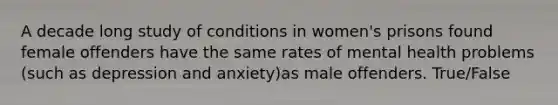 A decade long study of conditions in women's prisons found female offenders have the same rates of mental health problems (such as depression and anxiety)as male offenders. True/False