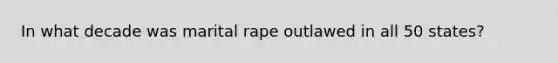 In what decade was marital rape outlawed in all 50 states?