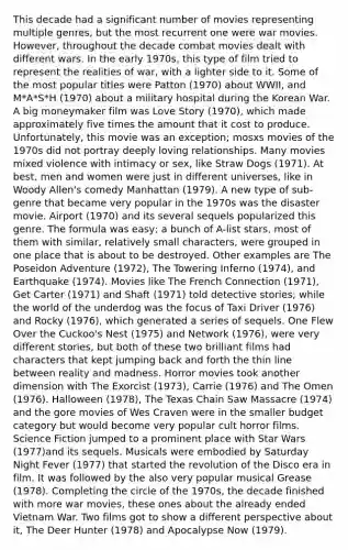 This decade had a significant number of movies representing multiple genres, but the most recurrent one were war movies. However, throughout the decade combat movies dealt with different wars. In the early 1970s, this type of film tried to represent the realities of war, with a lighter side to it. Some of the most popular titles were Patton (1970) about WWII, and M*A*S*H (1970) about a military hospital during the Korean War. A big moneymaker film was Love Story (1970), which made approximately five times the amount that it cost to produce. Unfortunately, this movie was an exception; mosxs movies of the 1970s did not portray deeply loving relationships. Many movies mixed violence with intimacy or sex, like Straw Dogs (1971). At best, men and women were just in different universes, like in Woody Allen's comedy Manhattan (1979). A new type of sub-genre that became very popular in the 1970s was the disaster movie. Airport (1970) and its several sequels popularized this genre. The formula was easy; a bunch of A-list stars, most of them with similar, relatively small characters, were grouped in one place that is about to be destroyed. Other examples are The Poseidon Adventure (1972), The Towering Inferno (1974), and Earthquake (1974). Movies like The French Connection (1971), Get Carter (1971) and Shaft (1971) told detective stories; while the world of the underdog was the focus of Taxi Driver (1976) and Rocky (1976), which generated a series of sequels. One Flew Over the Cuckoo's Nest (1975) and Network (1976), were very different stories, but both of these two brilliant films had characters that kept jumping back and forth the thin line between reality and madness. Horror movies took another dimension with The Exorcist (1973), Carrie (1976) and The Omen (1976). Halloween (1978), The Texas Chain Saw Massacre (1974) and the gore movies of Wes Craven were in the smaller budget category but would become very popular cult horror films. Science Fiction jumped to a prominent place with Star Wars (1977)and its sequels. Musicals were embodied by Saturday Night Fever (1977) that started the revolution of the Disco era in film. It was followed by the also very popular musical Grease (1978). Completing the circle of the 1970s, the decade finished with more war movies, these ones about the already ended Vietnam War. Two films got to show a different perspective about it, The Deer Hunter (1978) and Apocalypse Now (1979).