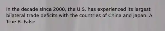 In the decade since 2000, the U.S. has experienced its largest bilateral trade deficits with the countries of China and Japan. A. True B. False