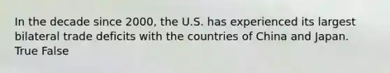 In the decade since 2000, the U.S. has experienced its largest bilateral trade deficits with the countries of China and Japan. True False