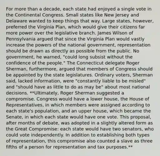 For more than a decade, each state had enjoyed a single vote in the Continental Congress. Small states like New Jersey and Delaware wanted to keep things that way. Large states, however, preferred the Virginia Plan, which would give their citizens far more power over the legislative branch. James Wilson of Pennsylvania argued that since the Virginia Plan would vastly increase the powers of the national government, representation should be drawn as directly as possible from the public. No government, he warned, "could long subsist without the confidence of the people." The Connecticut delegate Roger Sherman, furthermore, argued that members of Congress should be appointed by the state legislatures. Ordinary voters, Sherman said, lacked information, were "constantly liable to be misled" and "should have as little to do as may be" about most national decisions. **Ultimately, Roger Sherman suggested a compromise. Congress would have a lower house, the House of Representatives, in which members were assigned according to each state's population, and an upper house, which became the Senate, in which each state would have one vote. This proposal, after months of debate, was adopted in a slightly altered form as the Great Compromise: each state would have two senators, who could vote independently. In addition to establishing both types of representation, this compromise also counted a slave as three fifths of a person for representation and tax purposes.**