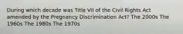 During which decade was Title VII of the Civil Rights Act amended by the Pregnancy Discrimination Act? The 2000s The 1960s The 1980s The 1970s