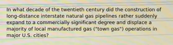 In what decade of the twentieth century did the construction of long-distance interstate natural gas pipelines rather suddenly expand to a commercially significant degree and displace a majority of local manufactured gas ("town gas") operations in major U.S. cities?