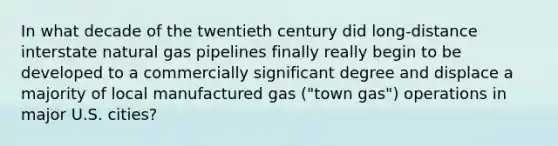 In what decade of the twentieth century did long-distance interstate natural gas pipelines finally really begin to be developed to a commercially significant degree and displace a majority of local manufactured gas ("town gas") operations in major U.S. cities?