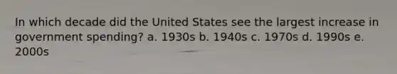 In which decade did the United States see the largest increase in government spending? a. 1930s b. 1940s c. 1970s d. 1990s e. 2000s