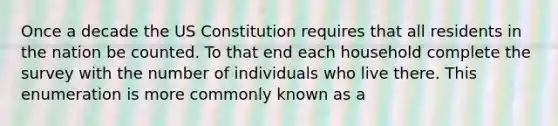 Once a decade the US Constitution requires that all residents in the nation be counted. To that end each household complete the survey with the number of individuals who live there. This enumeration is more commonly known as a