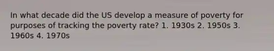 In what decade did the US develop a measure of poverty for purposes of tracking the poverty rate? 1. 1930s 2. 1950s 3. 1960s 4. 1970s