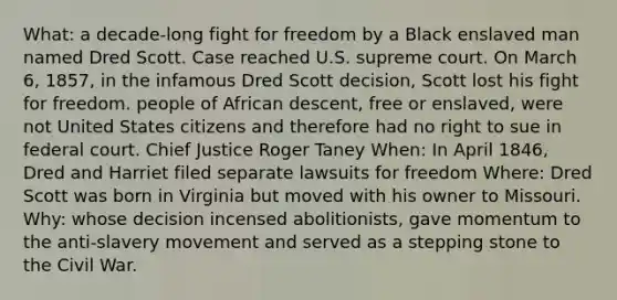 What: a decade-long fight for freedom by a Black enslaved man named Dred Scott. Case reached U.S. supreme court. On March 6, 1857, in the infamous Dred Scott decision, Scott lost his fight for freedom. people of African descent, free or enslaved, were not United States citizens and therefore had no right to sue in federal court. Chief Justice Roger Taney When: In April 1846, Dred and Harriet filed separate lawsuits for freedom Where: Dred Scott was born in Virginia but moved with his owner to Missouri. Why: whose decision incensed abolitionists, gave momentum to the anti-slavery movement and served as a stepping stone to the Civil War.