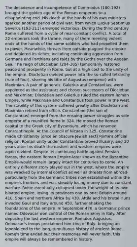 The decadence and incompetence of Commodus (180-192) brought the golden age of the Roman emperors to a disappointing end. His death at the hands of his own ministers sparked another period of civil war, from which Lucius Septimius Severus (193-211) emerged victorious. During the third century Rome suffered from a cycle of near-constant conflict. A total of 22 emperors took the throne, many of them meeting violent ends at the hands of the same soldiers who had propelled them to power. Meanwhile, threats from outside plagued the empire and depleted its riches, including continuing aggression from Germans and Parthians and raids by the Goths over the Aegean Sea. The reign of Diocletian (284-305) temporarily restored peace and prosperity in Rome, but at a high cost to the unity of the empire. Diocletian divided power into the so-called tetrarchy (rule of four), sharing his title of Augustus (emperor) with Maximian. A pair of generals, Galerius and Constantius, were appointed as the assistants and chosen successors of Diocletian and Maximian; Diocletian and Galerius ruled the eastern Roman Empire, while Maximian and Constantius took power in the west. The stability of this system suffered greatly after Diocletian and Maximian retired from office. Constantine (the son of Constantius) emerged from the ensuing power struggles as sole emperor of a reunified Rome in 324. He moved the Roman capital to the Greek city of Byzantium, which he renamed Constantinople. At the Council of Nicaea in 325, Constantine made Christianity (once an obscure Jewish sect) Rome's official religion. Roman unity under Constantine proved illusory, and 30 years after his death the eastern and western empires were again divided. Despite its continuing battle against Persian forces, the eastern Roman Empire-later known as the Byzantine Empire-would remain largely intact for centuries to come. An entirely different story played out in the west, where the empire was wracked by internal conflict as well as threats from abroad-particularly from the Germanic tribes now established within the empire's frontiers-and was steadily losing money due to constant warfare. Rome eventually collapsed under the weight of its own bloated empire, losing its provinces one by one: Britain around 410; Spain and northern Africa by 430. Attila and his brutal Huns invaded Gaul and Italy around 450, further shaking the foundations of the empire. In September 476, a Germanic prince named Odovacar won control of the Roman army in Italy. After deposing the last western emperor, Romulus Augustus, Odovacar's troops proclaimed him king of Italy, bringing an ignoble end to the long, tumultuous history of ancient Rome. Rome's time ended but their memories will never faith, this empire will always be remembered in history.