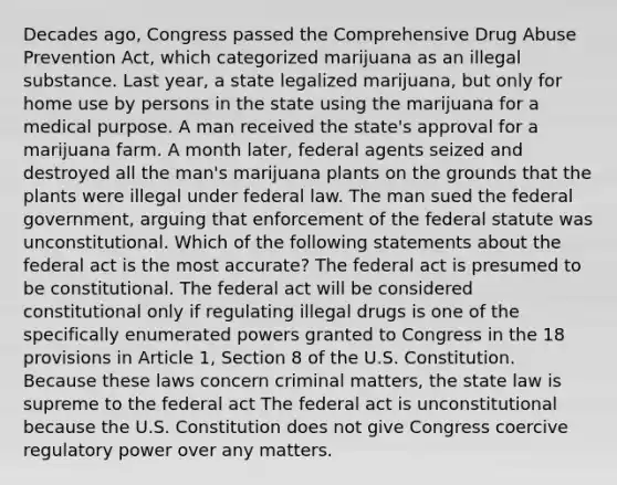 Decades ago, Congress passed the Comprehensive Drug Abuse Prevention Act, which categorized marijuana as an illegal substance. Last year, a state legalized marijuana, but only for home use by persons in the state using the marijuana for a medical purpose. A man received the state's approval for a marijuana farm. A month later, federal agents seized and destroyed all the man's marijuana plants on the grounds that the plants were illegal under federal law. The man sued the federal government, arguing that enforcement of the federal statute was unconstitutional. Which of the following statements about the federal act is the most accurate? The federal act is presumed to be constitutional. The federal act will be considered constitutional only if regulating illegal drugs is one of the specifically enumerated powers granted to Congress in the 18 provisions in Article 1, Section 8 of the U.S. Constitution. Because these laws concern criminal matters, the state law is supreme to the federal act The federal act is unconstitutional because the U.S. Constitution does not give Congress coercive regulatory power over any matters.