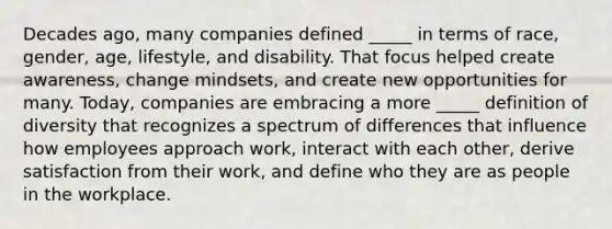 Decades ago, many companies defined _____ in terms of race, gender, age, lifestyle, and disability. That focus helped create awareness, change mindsets, and create new opportunities for many. Today, companies are embracing a more _____ definition of diversity that recognizes a spectrum of differences that influence how employees approach work, interact with each other, derive satisfaction from their work, and define who they are as people in the workplace.