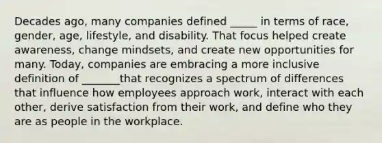 Decades ago, many companies defined _____ in terms of race, gender, age, lifestyle, and disability. That focus helped create awareness, change mindsets, and create new opportunities for many. Today, companies are embracing a more inclusive definition of _______that recognizes a spectrum of differences that influence how employees approach work, interact with each other, derive satisfaction from their work, and define who they are as people in the workplace.