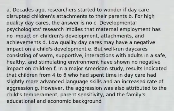 a. Decades ago, researchers started to wonder if day care disrupted children's attachments to their parents b. For high quality day cares, the answer is no c. Developmental psychologists' research implies that maternal employment has no impact on children's development, attachments, and achievements d. Low quality day cares may have a negative impact on a child's development e. But well-run daycares consisting of warm, supportive, interactions with adults in a safe, healthy, and stimulating environment have shown no negative impact on children f. In a major American study, results indicated that children from 4 to 6 who had spent time in day care had slightly more advanced language skills and an increased rate of aggression g. However, the aggression was also attributed to the child's temperament, parent sensitivity, and the family's educational and economic background