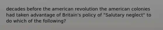 decades before the american revolution the american colonies had taken advantage of Britain's policy of "Salutary neglect" to do which of the following?