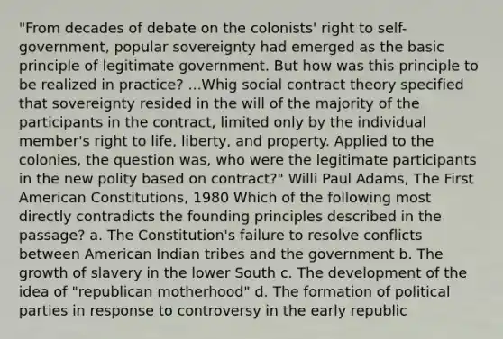 "From decades of debate on the colonists' right to self-government, popular sovereignty had emerged as the basic principle of legitimate government. But how was this principle to be realized in practice? ...Whig social contract theory specified that sovereignty resided in the will of the majority of the participants in the contract, limited only by the individual member's right to life, liberty, and property. Applied to the colonies, the question was, who were the legitimate participants in the new polity based on contract?" Willi Paul Adams, The First American Constitutions, 1980 Which of the following most directly contradicts the founding principles described in the passage? a. The Constitution's failure to resolve conflicts between American Indian tribes and the government b. The growth of slavery in the lower South c. The development of the idea of "republican motherhood" d. The formation of political parties in response to controversy in the early republic