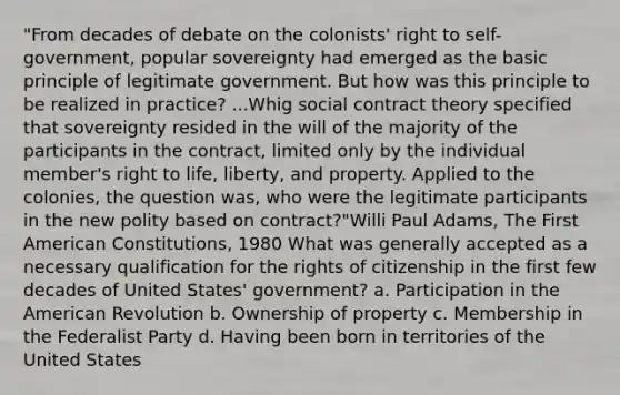 "From decades of debate on the colonists' right to self-government, popular sovereignty had emerged as the basic principle of legitimate government. But how was this principle to be realized in practice? ...Whig social contract theory specified that sovereignty resided in the will of the majority of the participants in the contract, limited only by the individual member's right to life, liberty, and property. Applied to the colonies, the question was, who were the legitimate participants in the new polity based on contract?"Willi Paul Adams, The First American Constitutions, 1980 What was generally accepted as a necessary qualification for the rights of citizenship in the first few decades of United States' government? a. Participation in the American Revolution b. Ownership of property c. Membership in the Federalist Party d. Having been born in territories of the United States