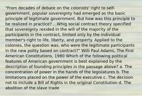 "From decades of debate on the colonists' right to self-government, popular sovereignty had emerged as the basic principle of legitimate government. But how was this principle to be realized in practice? ...Whig social <a href='https://www.questionai.com/knowledge/k1Hjfnd7Qp-contract-theory' class='anchor-knowledge'>contract theory</a> specified that sovereignty resided in the will of the majority of the participants in the contract, limited only by the individual member's <a href='https://www.questionai.com/knowledge/kC8nqajBCW-right-to-life' class='anchor-knowledge'>right to life</a>, liberty, and property. Applied to the colonies, the question was, who were the legitimate participants in the new polity based on contract?" Willi Paul Adams, The First <a href='https://www.questionai.com/knowledge/k2g3SH6BSt-american-constitution' class='anchor-knowledge'>american constitution</a>s, 1980 Which of the following political features of American government is best explained by the description of founding principles in the passage above? a. The concentration of power in the hands of the legislatures b. The limitations placed on the power of the executive c. The decision not to include a Bill of Rights in the original Constitution d. The abolition of the slave trade