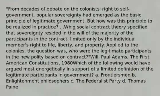 "From decades of debate on the colonists' right to self-government, popular sovereignty had emerged as the basic principle of legitimate government. But how was this principle to be realized in practice? ...Whig social contract theory specified that sovereignty resided in the will of the majority of the participants in the contract, limited only by the individual member's right to life, liberty, and property. Applied to the colonies, the question was, who were the legitimate participants in the new polity based on contract?"Willi Paul Adams, The First American Constitutions, 1980Which of the following would have argued most energetically in support of a limited definition of the legitimate participants in government? a. Frontiersmen b. Enlightenment philosophers c. The Federalist Party d. Thomas Paine