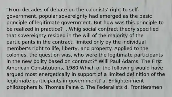 "From decades of debate on the colonists' right to self-government, popular sovereignty had emerged as the basic principle of legitimate government. But how was this principle to be realized in practice? ...Whig social contract theory specified that sovereignty resided in the will of the majority of the participants in the contract, limited only by the individual member's right to life, liberty, and property. Applied to the colonies, the question was, who were the legitimate participants in the new polity based on contract?" Willi Paul Adams, The First American Constitutions, 1980 Which of the following would have argued most energetically in support of a limited definition of the legitimate participants in government? a. Enlightenment philosophers b. Thomas Paine c. The Federalists d. Frontiersmen