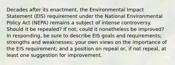 Decades after its enactment, the Environmental Impact Statement (EIS) requirement under the National Environmental Policy Act (NEPA) remains a subject of intense controversy. Should it be repealed? If not, could it nonetheless be improved? In responding, be sure to describe EIS goals and requirements; strengths and weaknesses; your own views on the importance of the EIS requirement; and a position on repeal or, if not repeal, at least one suggestion for improvement.