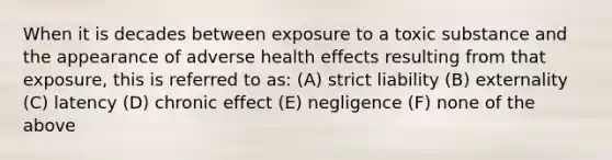 When it is decades between exposure to a toxic substance and the appearance of adverse health effects resulting from that exposure, this is referred to as: (A) strict liability (B) externality (C) latency (D) chronic effect (E) negligence (F) none of the above