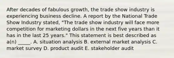 After decades of fabulous growth, the trade show industry is experiencing business decline. A report by the National Trade Show Industry stated, "The trade show industry will face more competition for marketing dollars in the next five years than it has in the last 25 years." This statement is best described as a(n) _____. A. situation analysis B. external market analysis C. market survey D. product audit E. stakeholder audit