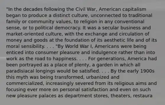 "In the decades following the Civil War, American capitalism began to produce a distinct culture, unconnected to traditional family or community values, to religion in any conventional sense, or to political democracy. It was a secular business and market-oriented culture, with the exchange and circulation of money and goods at the foundation of its aesthetic life and of its moral sensibility. . . . "By World War I, Americans were being enticed into consumer pleasure and indulgence rather than into work as the road to happiness. . . . For generations, America had been portrayed as a place of plenty, a garden in which all paradisiacal longings would be satisfied. . . . By the early 1900s this myth was being transformed, urbanized and commercialized, increasingly severed from its religious aims and focusing ever more on personal satisfaction and even on such new pleasure palaces as department stores, theaters, restaura